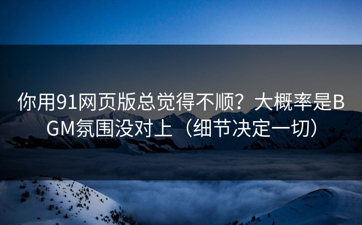 你用91网页版总觉得不顺?大概率是BGM氛围没对上(细节决定一切)