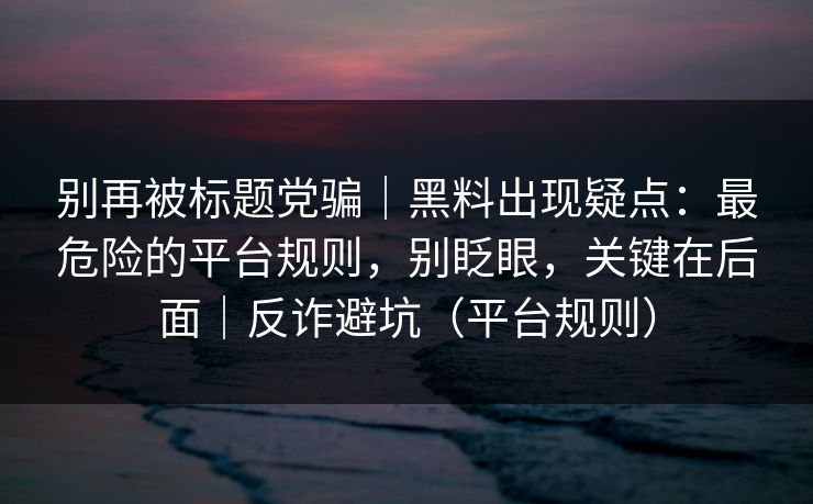 别再被标题党骗｜黑料出现疑点：最危险的平台规则，别眨眼，关键在后面｜反诈避坑（平台规则）