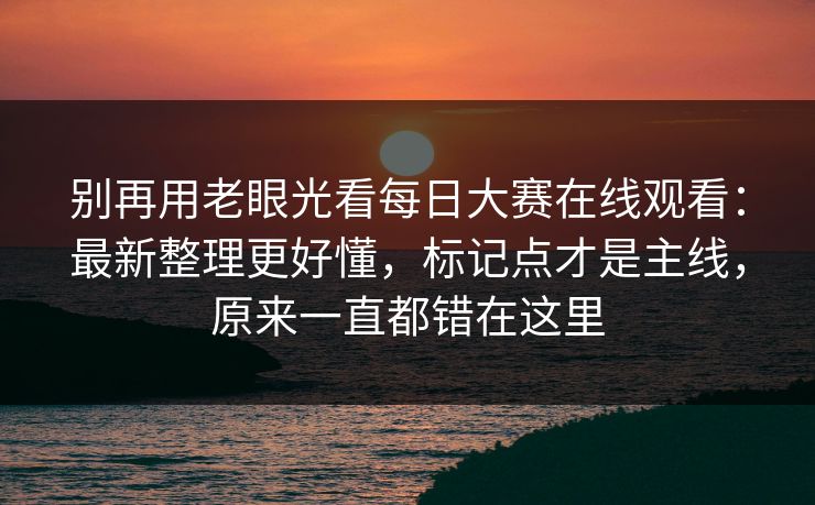 别再用老眼光看每日大赛在线观看：最新整理更好懂，标记点才是主线，原来一直都错在这里