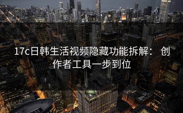 17c日韩生活视频隐藏功能拆解： 创作者工具一步到位