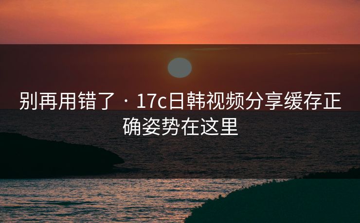 别再用错了 · 17c日韩视频分享缓存正确姿势在这里